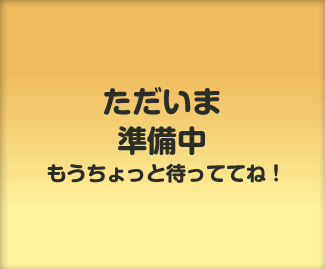 ただいま準備中。もうちょっと待っててね！