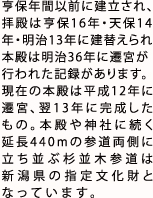 亨保年間以前に建立され、
        拝殿は亨保16年・天保14年・明治13年に建替えられ本殿は明治36年に遷宮が行われた記録がある。
        現在の本殿は平成12年に遷宮、翌13年に完成したものである。本殿や神社に続く延長440mの参道両側に立ち並ぶ杉並木参道は
        新潟県の指定文化財となっています。