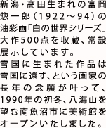 新潟・高田生まれの富岡惣一郎（1922?94）の油彩画「白の世界シリーズ」大作500点を収蔵、常設展示しています。
        雪国に生まれた作品は雪国に還す、という画家の長年の念願が叶って、1990年の初冬、八海山を望む南魚沼市に美術館をオープンいたしました。