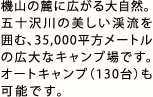 機山の麓に広がる大自然。
        五十沢川の美しい渓流を囲む、35,000平方メートルの広大なキャンプ場です。オートキャンプ（130台）も可能です。