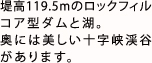 堤高119.5mのロックフィルコア型ダムと湖。奥には美しい十字峡渓谷があります。