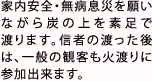 家内安全・無病息災を願いながら炭の上を素足で渡ります。信者の渡った後は、一般の観客も火渡りに参加出来ます。