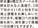 貯水量6億立方メートルを誇る巨大な人造湖で、5月下旬から11月上旬までは湖上遊覧をお楽しみいただけます。尾瀬口への定期船もあり、湖を渡って尾瀬への日帰りもできます。