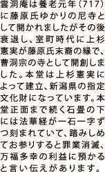 雲洞庵は養老元年（717）に藤原氏ゆかりの尼寺として開かれましたがその後衰退し、室町時代に上杉憲実が藤原氏末裔の縁で、曹洞宗の寺として開創しました。本堂は上杉憲実によって建立、新潟県の指定文化財になっています。本堂正面まで続く石畳の下には法華経が一石一字ずつ刻まれていて、踏みしめてお参りすると罪業消滅、万福多幸の利益に預かると言い伝えがあります。