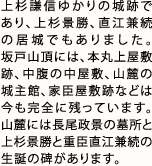 上杉謙信ゆかりの城跡であり、上杉景勝、直江兼続の居城でもありました。坂戸山頂には、本丸上屋敷跡、中腹の中屋敷、山麓の城主館、家臣屋敷跡などは今も完全に残っています。山麓には長尾政景の墓所と、上杉景勝と重臣直江兼続の生誕の碑があります。