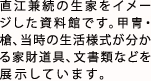 直江兼続の生家をイメージした資料館です。甲冑・槍、当時の生活様式が分かる家財道具、文書類などを展示しています。