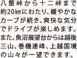 八箇峠から十二峠まで約20㎞にわたり、緩やかなカーブが続き、爽快な気分でドライブが楽しめます。また、魚沼展望台からは越後三山、巻機連峰、上越国境の山々が一望できます。