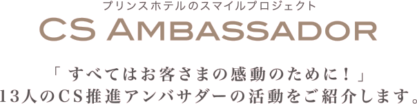 プリンスホテルのスマイルプロジェクト CS AMBASSADOR「すべてはお客さまの感動のために！」13人のCS推進アンバサダーの活動をご紹介します。