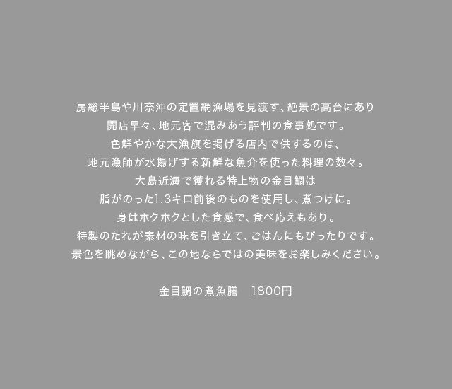 房総半島や川奈沖の定置網漁場を見渡す、絶景の高台にあり開店早々、地元客で混みあう評判の食事処です。色鮮やかな大漁旗を掲げる店内で供するのは、地元漁師が水揚げする新鮮な魚介を使った料理の数々。大島近海で獲れる特上物の金目鯛は脂がのった1.3キロ前後のものを使用し、煮つけに。身はホクホクとした食感で、食べ応えもあり。特製のたれが素材の味を引き立て、ごはんにもぴったりです。景色を眺めながら、この地ならではの美味をお楽しみください。金目鯛の煮魚膳　1800円