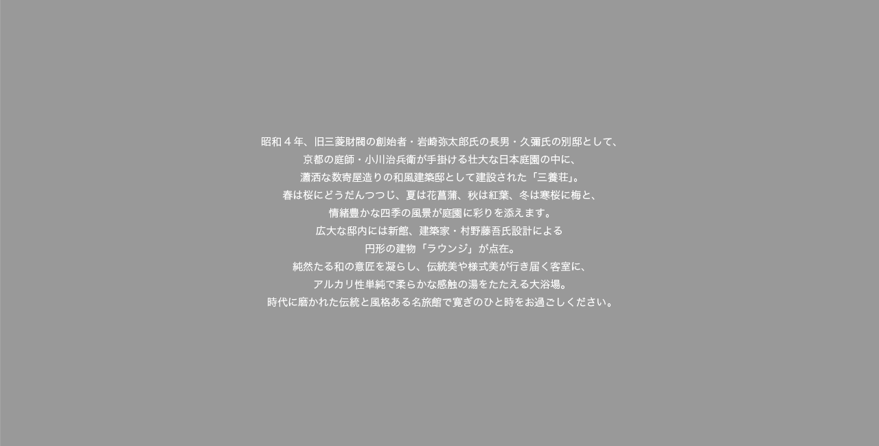 昭和4年、旧三菱財閥の創始者・岩崎弥太郎氏の長男・久彌氏の別邸として、京都の庭師・小川治兵衛が手掛ける壮大な日本庭園の中に、瀟洒な数寄屋造りの和風建築邸として建設された「三養荘」。春は桜にどうだんつつじ、夏は花菖蒲、秋は紅葉、冬は寒桜に梅と、情緒豊かな四季の風景が庭園に彩りを添えます。広大な邸内には新館、建築家・村野藤吾氏設計による円形の建物「ラウンジ」が点在。純然たる和の意匠を凝らし、伝統美や様式美が行き届く客室に、アルカリ性純泉で柔らかな感触の湯をたたえる大浴場。時代に磨かれた伝統と風格ある名旅館で寛ぎのひと時をお過ごしください。