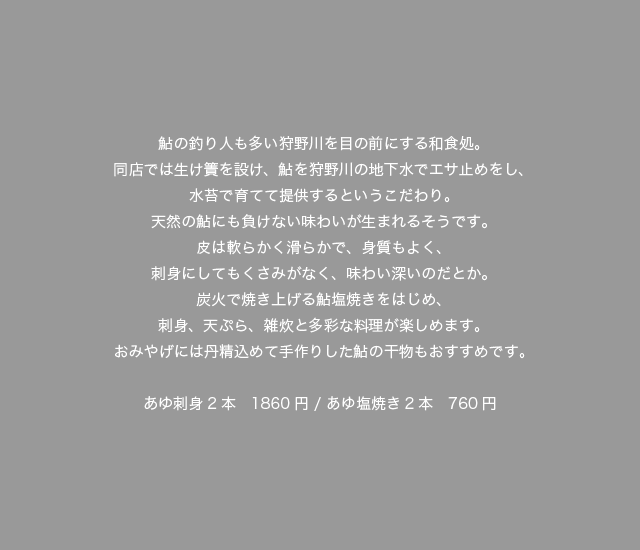 鮎の釣り人も多い狩野川を目の前にする和食処。同店では生け簀を設け、鮎を狩野川の地下水でエサ止めをし、水苔で育てて提供するというこだわり。天然の鮎にも負けない味わいが生まれるそうです。皮は軟らかく滑らかで、身質もよく、刺身にしてもくさみがなく、味わい深いのだとか。炭火で焼き上げる鮎塩焼きをはじめ、刺身、天ぷら、雑炊と多彩な料理が楽しめます。おみやげには丹精込めて手作りした鮎の干物もおすすめです。あゆ刺身2本　1860円 / あゆ塩焼き2本　760円