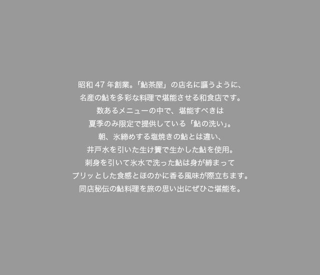 昭和47年創業。「鮎茶屋」の店名に謳うように、名産の鮎を多彩な料理で堪能させる和食店です。数あるメニューの中で、堪能すべきは夏季のみ限定で提供している「鮎の洗い」。朝、氷締めする塩焼きの鮎とは違い、井戸水を引いた生け簀で生かした鮎を使用。刺身を引いて氷水で洗った鮎は身が締まってプリッとした食感とほのかに香る風味が際立ちます。同店秘伝の鮎料理を旅の思い出にぜひご堪能を。