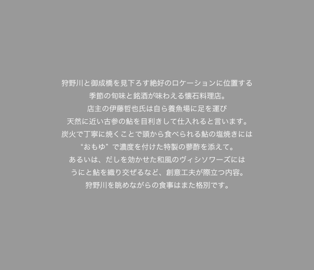 狩野川と御成橋を見下ろす絶好のロケーションに位置する季節の旬味と銘酒が味わえる懐石料理店。
店主の伊藤哲也氏は自ら養魚場に足を運び天然に近い古参の鮎を目利きして仕入れると言います。炭火で丁寧に焼くことで頭から食べられる鮎の塩焼きには“おもゆ”で濃度を付けた特製の蓼酢を添えて。あるいは、だしを効かせた和風のヴィシソワーズにはうにと鮎を織り交ぜるなど、創意工夫が際立つ内容。狩野川を眺めながらの食事はまた格別です。