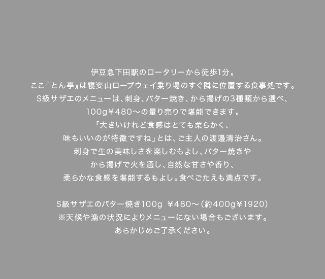 伊豆急下田駅のロータリーから徒歩1分。ここ『とん亭』は寝姿山ロープウェイ乗り場のすぐ隣に位置する食事処です。S級サザエのメニューは、刺身、バター焼き、から揚げの3種類から選べ、100g￥480～の量り売りで堪能できます。「大きいけれど食感はとても柔らかく、味もいいのが特徴ですね」とは、ご主人の渡邉清治さん。刺身で生の美味しさを楽しむもよし、バター焼きやから揚げで火を通し、自然な甘さや香り、柔らかな食感を堪能するもよし。食べごたえも満点です。
（料理キャプション）S級サザエのバター焼き100g￥480～（約400g￥1920）※天候や漁の状況によりメニューにない場合もございます。あらかじめご了承ください。