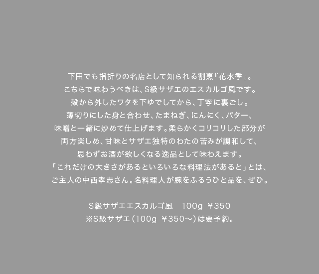 下田でも指折りの名店として知られる割烹『花水季』。こちらで味わうべきは、S級サザエのエスカルゴ風です。殻から外したワタを下ゆでしてから、丁寧に裏ごし。薄切りにした身と合わせ、たまねぎ、にんにく、バター、味噌と一緒に炒めて仕上げます。柔らかくコリコリした部分が両方楽しめ、甘味とサザエ独特のわたの苦みが調和して、思わずお酒が欲しくなる逸品として味わえます。「これだけの大きさがあるといろいろな料理法があると」とは、ご主人の中西孝志さん。名料理人が腕をふるうひと品を、ぜひ。※S級サザエ（100g￥350～）は要予約。（料理キャプション）S級サザエエスカルゴ風　100g￥350