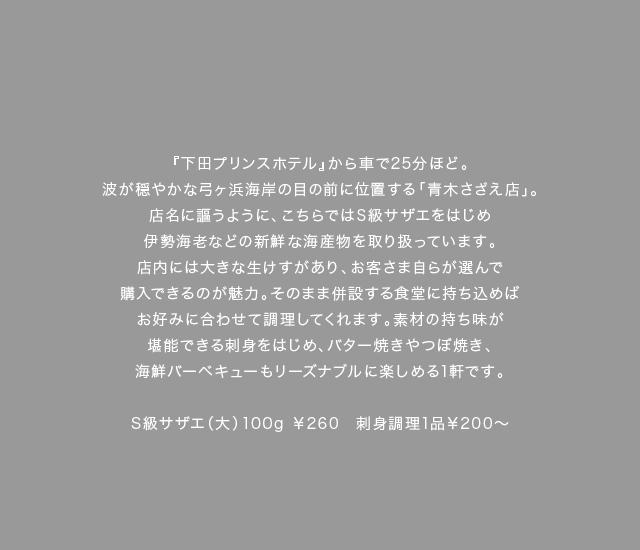 『下田プリンスホテル』から車で25分ほど。波が穏やかな弓ヶ浜海岸の目の前に位置する「青木さざえ店」。店名に謳うように、こちらではS級サザエをはじめ伊勢海老などの新鮮な海産物を取り扱っています。店内には大きな生けすがあり、お客さま自らが選んで購入できるのが魅力。そのまま併設する食堂に持ち込めばお好みに合わせて調理してくれます。素材の持ち味が堪能できる刺身をはじめ、バター焼きやつぼ焼き、海鮮バーベキューもリーズナブルに楽しめる1軒です。（料理キャプション）S級サザエ（大）100g￥260　刺身調理1品￥200～