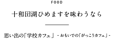 FOOD 「十和田湖ひめます」を味わうなら 思い出の「学校カフェ」  - おもいでの「がっこうカフェ」 -