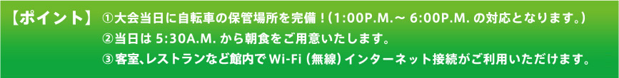 【ポイント】（1）大会当日に自転車の保管場所を完備！（1：00P.M.～6：00P.M.の対応となります。）（2）当日は5：30A.M.から朝食をご用意いたします。（3）客室、レストランなど館内でWiFi（無線）インターネット接続がご利用いただけます。