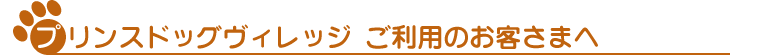 プリンスドッグヴィレッジ　ご利用のお客さまへ