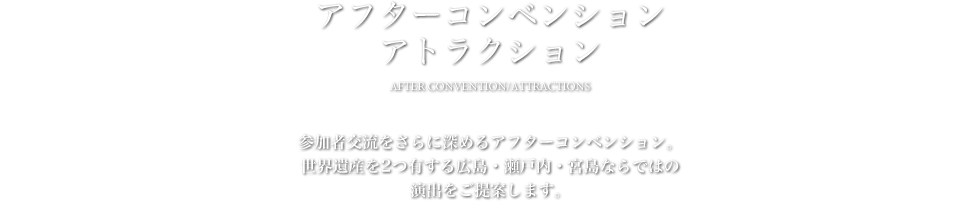アフターコンベンション/アトラクション - 参加者交流をさらに深めるアフターコンベンション。世界遺産を2つ有する広島・瀬戸内・宮島ならではの演出をご提案します。