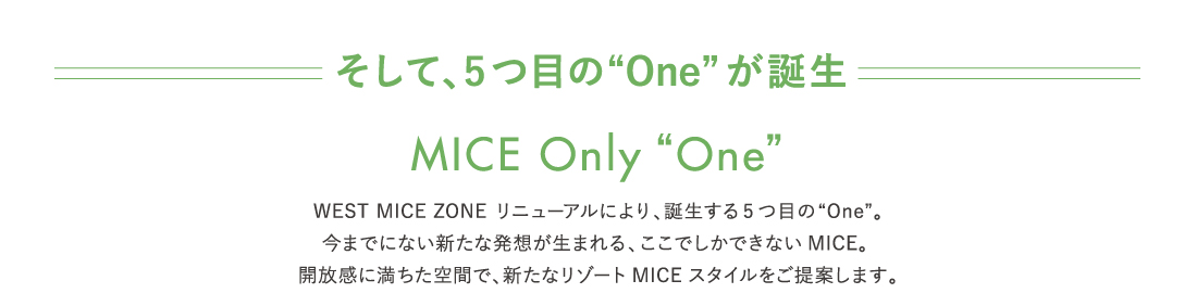 WEST MICE ZONE リニューアルにより、誕生する5つ目の“One”。今までにない新たな発想が生まれる、ここでしかできないMICE。 開放感に満ちた空間で、新たなリゾートMICEスタイルをご提案します。