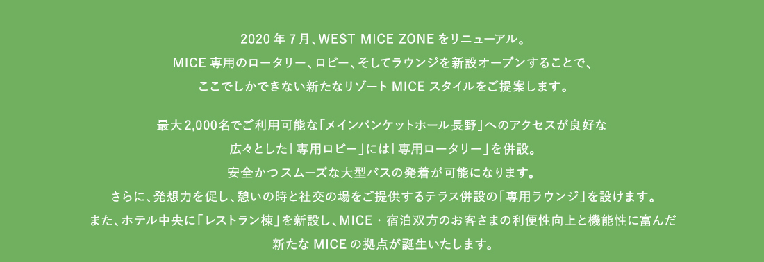 2020年7月、WEST MICE ZONEをリニューアル。MICE専用のロータリー、ロビー、そしてラウンジを新設オープンすることで、ここでしかできない新たなリゾートMICEスタイルをご提案します。最大2,000名でご利用可能な「メインバンケットホール長野」へのアクセスが良好な広々とした「専用ロビー」には「専用ロータリー」を併設。安全かつスムーズな大型バスの発着が可能になります。 さらに、発想力を促し、憩いの時と社交の場をご提供するテラス併設の「専用ラウンジ」を設けます。また、ホテル中央に「レストラン棟」を新設し、MICE・宿泊双方のお客さまの利便性向上と機能性に富んだ新たなMICEの拠点が誕生いたします。