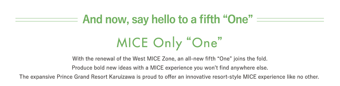 With the renewal of the West MICE Zone, an all-new fifth “One” joins the fold.Produce bold new ideas with a MICE experience you won’t find anywhere else.The expansive Prince Grand Resort Karuizawa is proud to offer an innovative resort-style MICE experience like no other. 