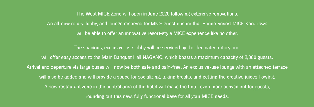 The West MICE Zone will open in June 2020 following extensive renovations.An all-new rotary, lobby, and lounge reserved for MICE guest ensure that Prince Resort MICE Karuizawawill be able to offer an innovative resort-style MICE experience like no other.The spacious, exclusive-use lobby will be serviced by the dedicated rotary and will offer easy access to the Main Banquet Hall NAGANO, which boasts a maximum capacity of 2,000 guests.Arrival and departure via large buses will now be both safe and pain-free. An exclusive-use lounge with an attached terracewill also be added and will provide a space for socializing, taking breaks, and getting the creative juices flowing.A new restaurant zone in the central area of the hotel will make the hotel even more convenient for guests,rounding out this new, fully functional base for all your MICE needs.