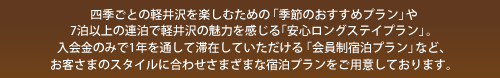 四季ごとの軽井沢を楽しむための「季節のおすすめプラン」や7泊以上の連泊で軽井沢の魅力を感じる「安心ロングステイプラン」。入会金のみで1年を通して滞在していただける「会員制宿泊プラン」など、お客さまのスタイルに合わせさまざまな宿泊プランをご用意しております。