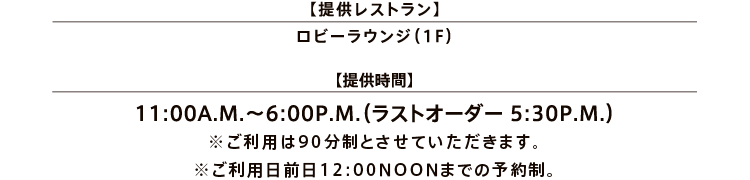 【提供レストラン】ロビーラウンジ（1F）／【提供時間】11:00A.M.～6:00P.M.（ラストオーダー 5:30P.M.）※ご利用は90分制とさせていただきます。※ご利用日全日12:00NOONまでの予約制。