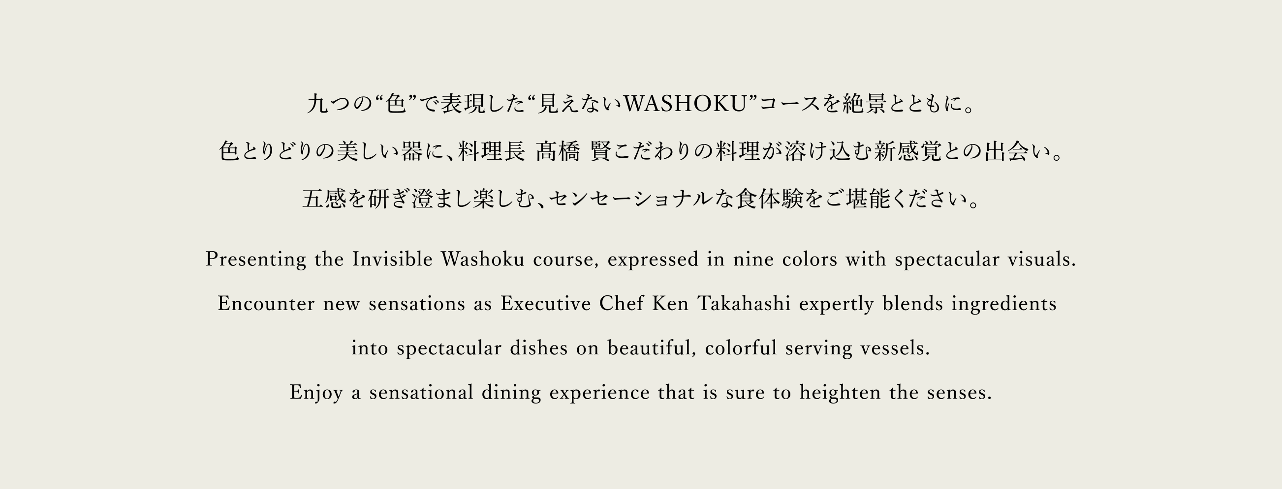九つの“色”で表現した“見えないWASHOKU”コースを絶景とともに。色とりどりの美しい器に、料理長 髙橋 賢こだわりの料理が溶け込む新感覚との出会い。五感を研ぎ澄まし楽しむ、センセーショナルな食体験をご堪能ください。