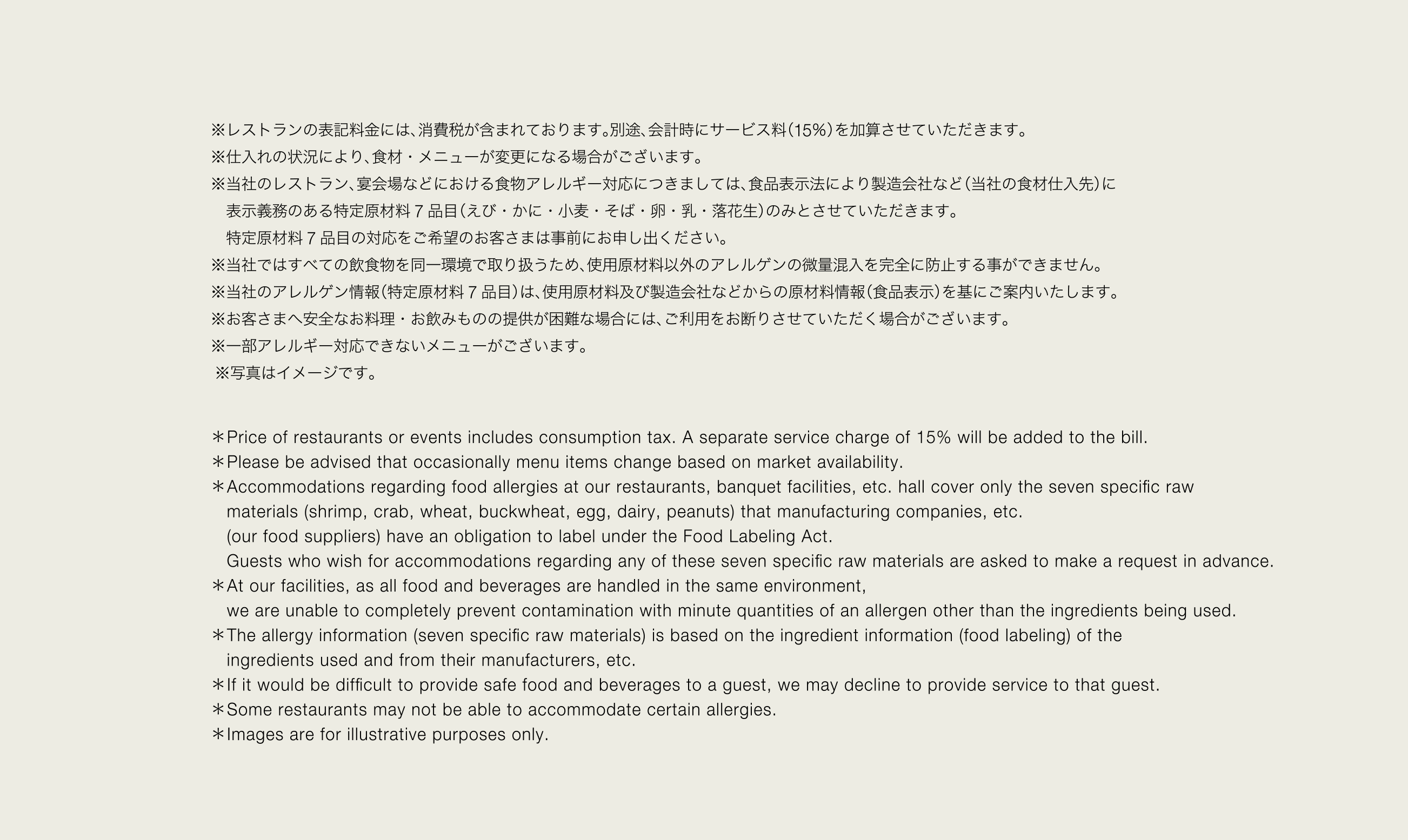 ※レストランの表記料金には、消費税が含まれております。別途、会計時にサービス料（15％）を加算させていただきます。※仕入れの状況により、食材・メニューが変更になる場合がございます。※当社のレストラン、宴会場などにおける食物アレルギー対応につきましては、食品表示法により製造会社など（当社の食材仕入先）に表示義務のある特定原材料 7 品目（えび・かに・小麦・そば・卵・乳・落花生）のみとさせていただきます。特定原材料 7 品目の対応をご希望のお客さまは事前にお申し出ください。※当社ではすべての飲食物を同一環境で取り扱うため、使用原材料以外のアレルゲンの微量混入を完全に防止する事ができません。※当社のアレルゲン情報（特定原材料 7 品目）は、使用原材料及び製造会社などからの原材料情報（食品表示）を基にご案内いたします。※お客さまへ安全なお料理・お飲みものの提供が困難な場合には、ご利用をお断りさせていただく場合がございます。※一部アレルギー対応できないメニューがございます ※写真はイメージです。