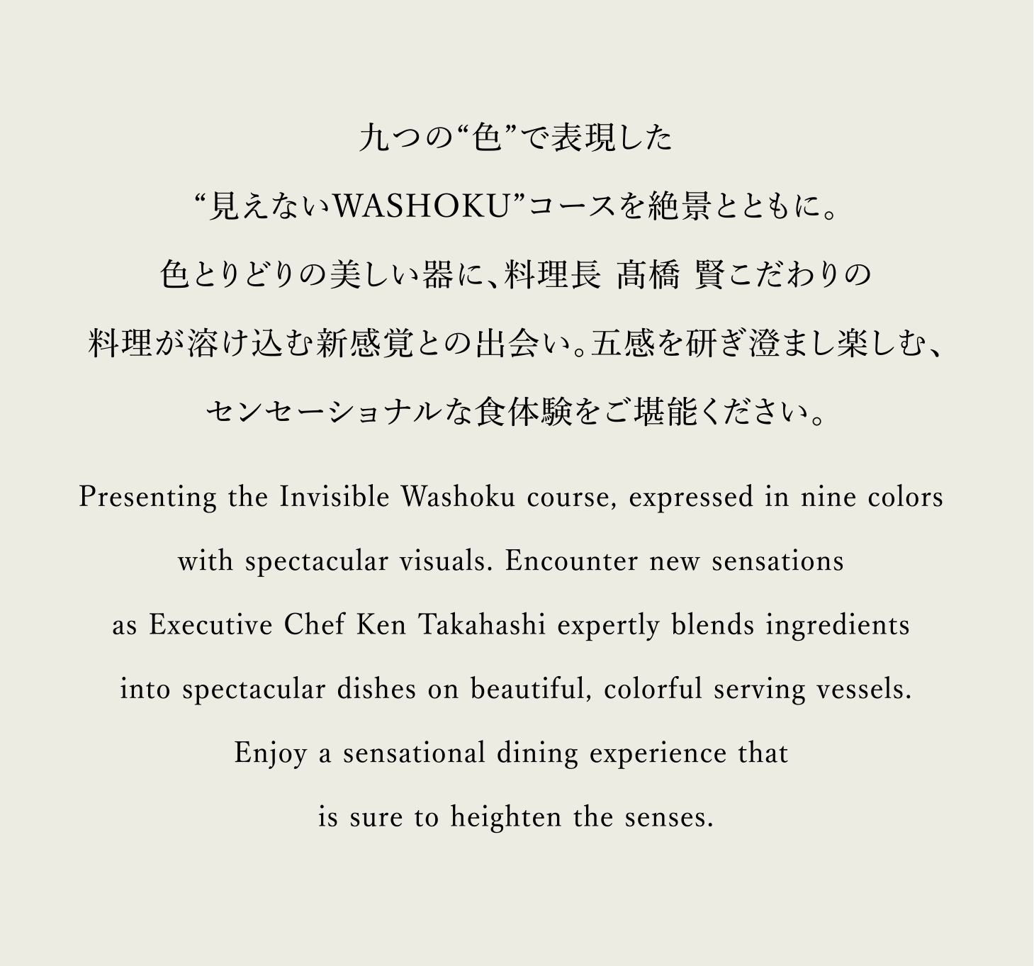 九つの“色”で表現した“見えないWASHOKU”コースを絶景とともに。色とりどりの美しい器に、料理長 髙橋 賢こだわりの料理が溶け込む新感覚との出会い。五感を研ぎ澄まし楽しむ、センセーショナルな食体験をご堪能ください。