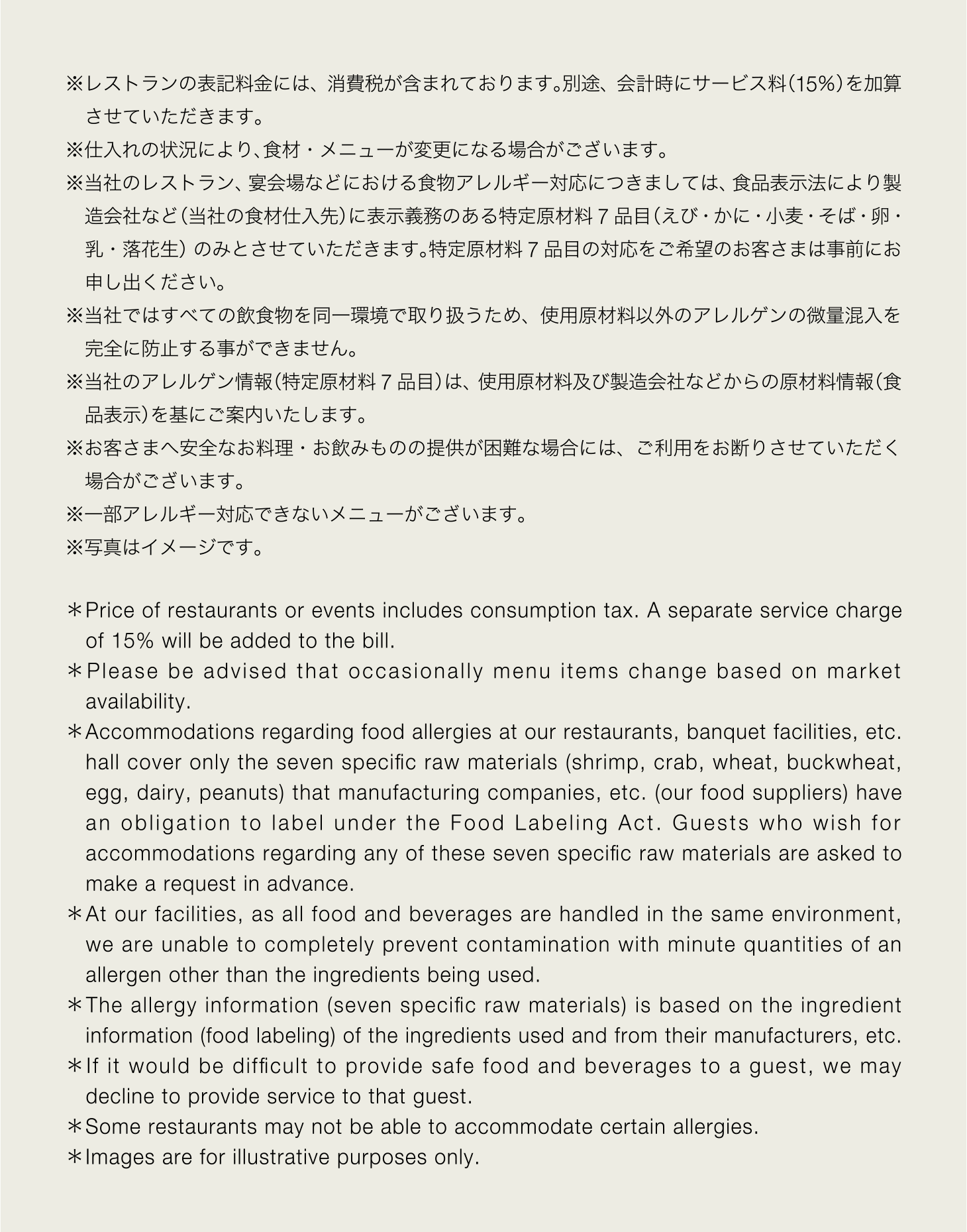 ※レストランの表記料金には、消費税が含まれております。別途、会計時にサービス料（15％）を加算させていただきます。※仕入れの状況により、食材・メニューが変更になる場合がございます。※当社のレストラン、宴会場などにおける食物アレルギー対応につきましては、食品表示法により製造会社など（当社の食材仕入先）に表示義務のある特定原材料 7 品目（えび・かに・小麦・そば・卵・乳・落花生）のみとさせていただきます。特定原材料 7 品目の対応をご希望のお客さまは事前にお申し出ください。※当社ではすべての飲食物を同一環境で取り扱うため、使用原材料以外のアレルゲンの微量混入を完全に防止する事ができません。※当社のアレルゲン情報（特定原材料 7 品目）は、使用原材料及び製造会社などからの原材料情報（食品表示）を基にご案内いたします。※お客さまへ安全なお料理・お飲みものの提供が困難な場合には、ご利用をお断りさせていただく場合がございます。※一部アレルギー対応できないメニューがございます ※写真はイメージです。