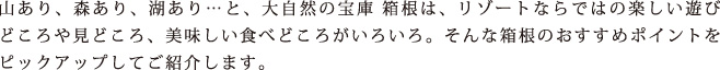 山あり、森あり、湖あり…と、大自然の宝庫 箱根は、リゾートならではの楽しい遊びどころや見どころ、美味しい食べどころがいろいろ。そんな箱根のおすすめポイントをピックアップしてご紹介します。