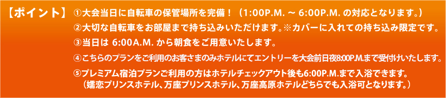 【ポイント】（1）大会当日に自転車の保管場所を完備！（1:00P.M. ～ 6:00P.M. の対応となります。）（2）大切な自転車をお部屋まで持ち込みいただけます。※カバーに入れての持ち込み限定です。（3）当日は5:30A.M. から朝食をご用意いたします。(4)こちらのプランをご利用のお客さまのみホテルにてエントリーを大会前日夜8:00P.M.まで受付けいたします。（5）プレミアム宿泊プランご利用の方はホテルチェックアウト後も6:00P.M.まで入浴できます。（嬬恋プリンスホテル、万座プリンスホテル、万座高原ホテルどちらでも入浴可となります。）