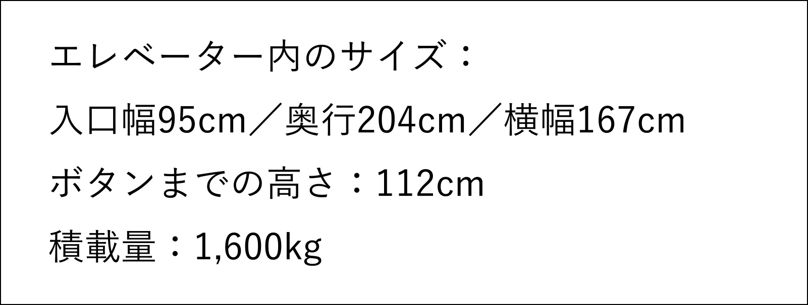 エレベーター内のサイズ　入口幅95センチメートル　奥行204センチメートル　横幅167センチメートル　ボタンまでの高さ112センチメートル　積載量1,600キログラム