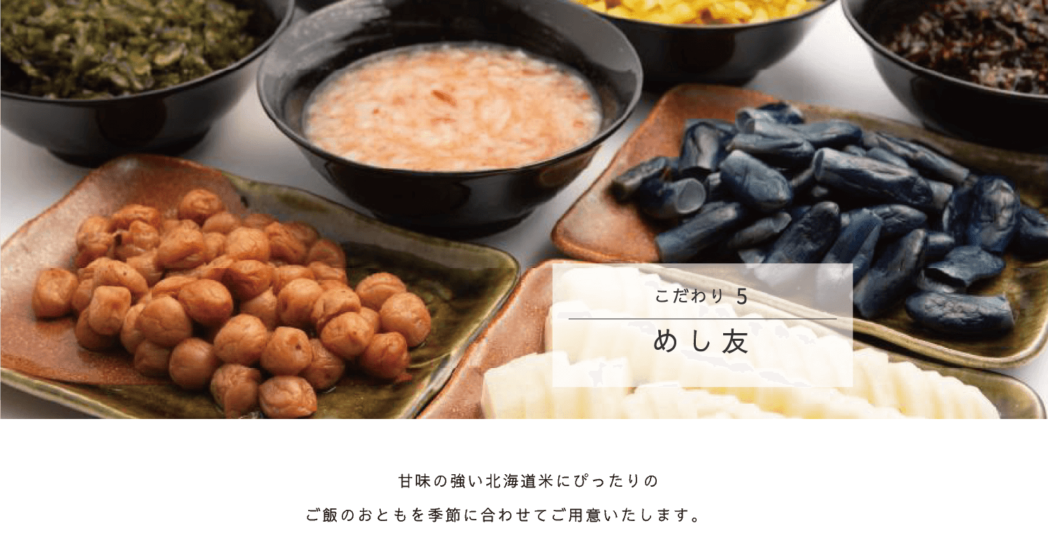 こだわり5 めし友／甘味の強い北海道米にぴったりの北海道産ご飯のおともを季節に合わせてご用意します。