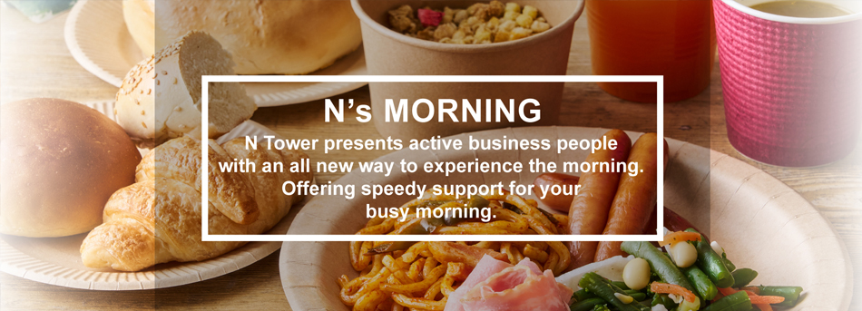 N's MORNING N Tower presents active business people with an all new way to experience the morning. Offering speedy support for your busy mornings./N's MORNING～アクティブなビジネスパーソンに向けてNタワーが提案する新しい朝時間。忙しい朝のひとときをクイックにサポートします。～