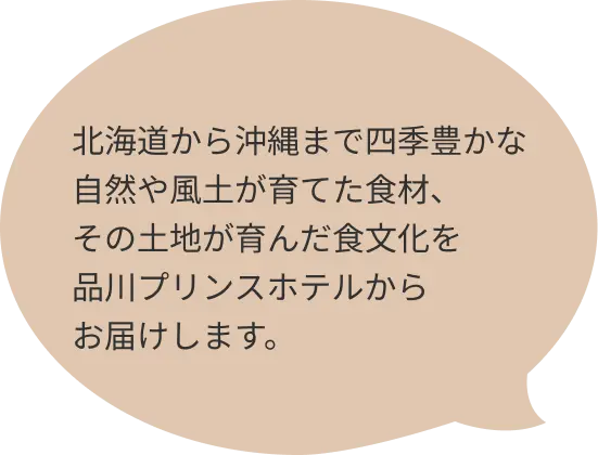 北海道から沖縄まで四季豊かな自然や風土が育てた食材、その土地が育んだ食文化を品川プリンスホテルからお届けします。