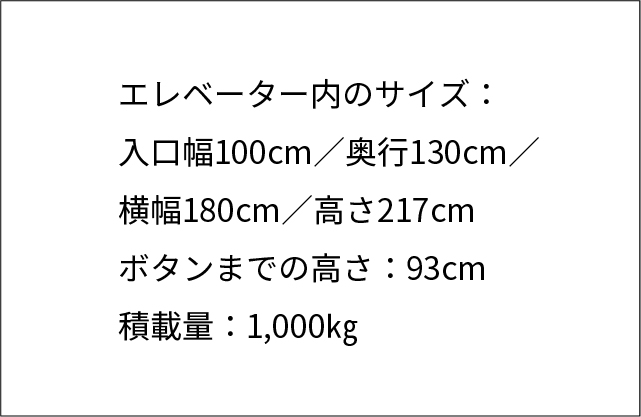 エレベーター内のサイズ：入口幅100センチメートル／奥行130センチメートル／ 横幅180センチメートル／高さ217センチメートル ボタンまでの高さ：93センチメートル 積載量：1,000キログラム