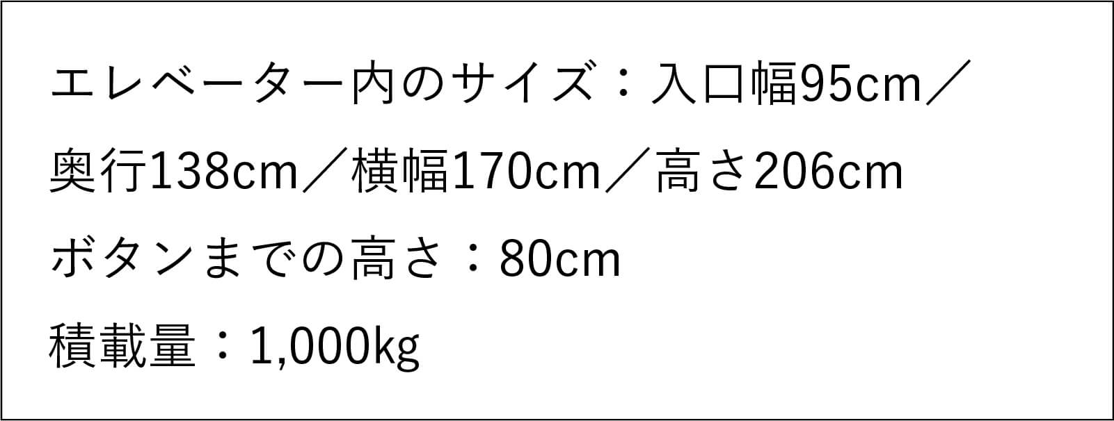 エレベーター内のサイズ：入口幅95センチメートル／奥行138センチメートル／ 横幅170センチメートル／高さ206センチメートル ボタンまでの高さ：80センチメートル 積載量：1,000キログラム