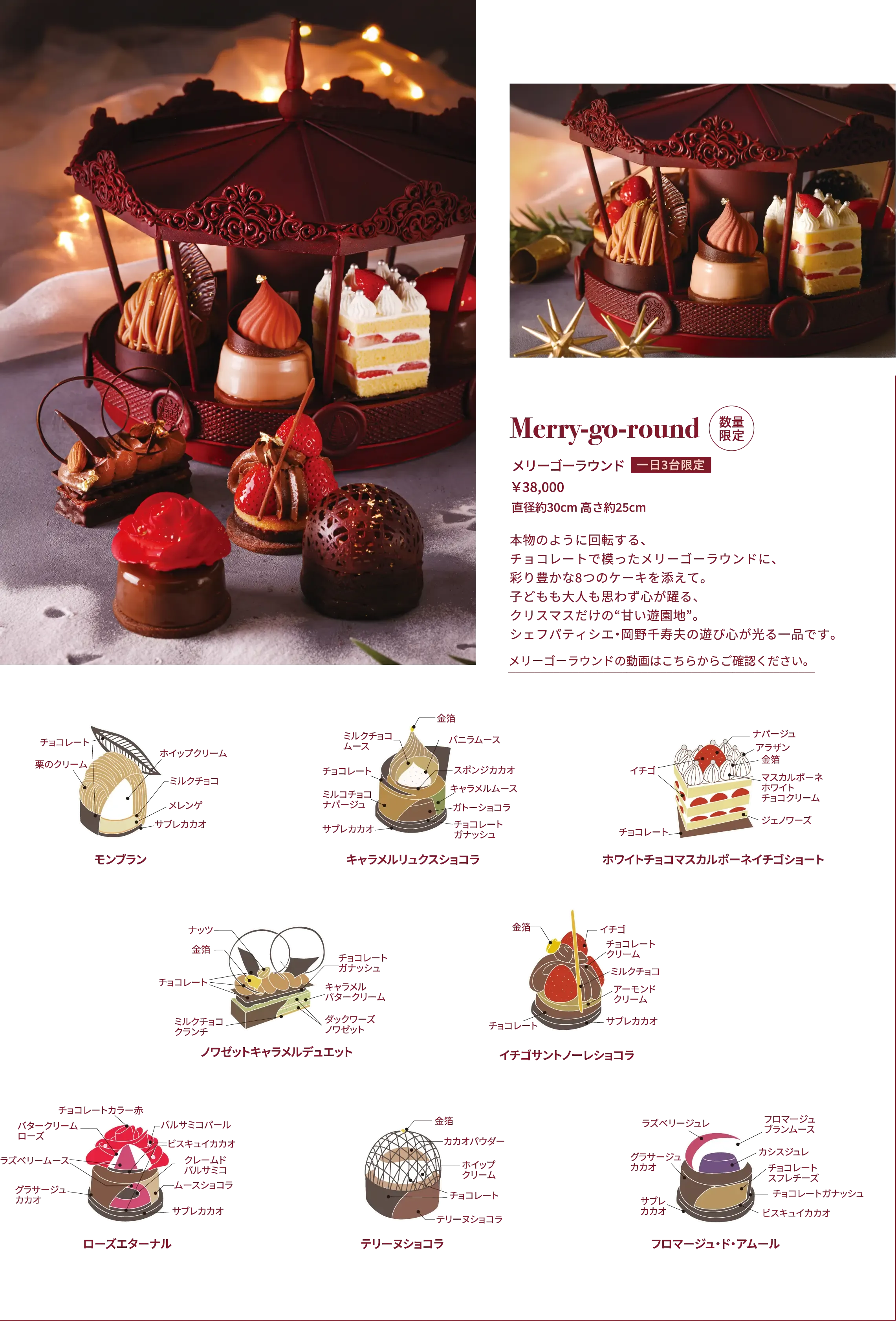 Merry-go-round 数量限定 メリーゴーラウンド 1日最大3台限定 ￥38,000 直径約30cm 高さ約25cm 本物のように回転する、チョコレートで模ったメリーゴーラウンドに、彩り豊かな8つのケーキを添えて。子どもも大人も思わず心が躍る、クリスマスだけの“甘い遊園地”。シェフパティシエ・岡野千寿夫の遊び心が光る一品です。