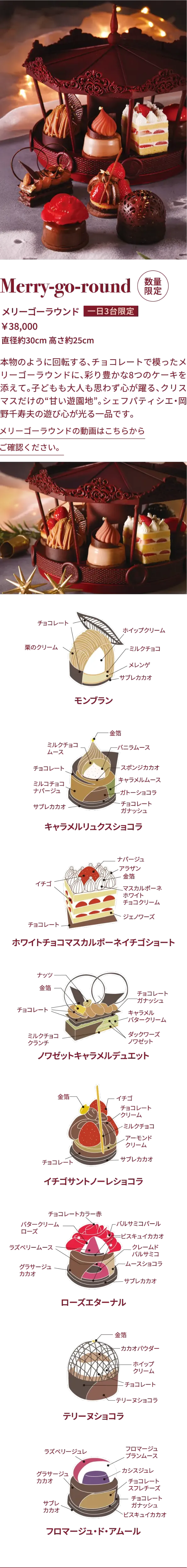 Merry-go-round 数量限定 メリーゴーラウンド 1日最大3台限定 ￥38,000 直径約30cm 高さ約25cm 本物のように回転する、チョコレートで模ったメリーゴーラウンドに、彩り豊かな8つのケーキを添えて。子どもも大人も思わず心が躍る、クリスマスだけの“甘い遊園地”。シェフパティシエ・岡野千寿夫の遊び心が光る一品です。