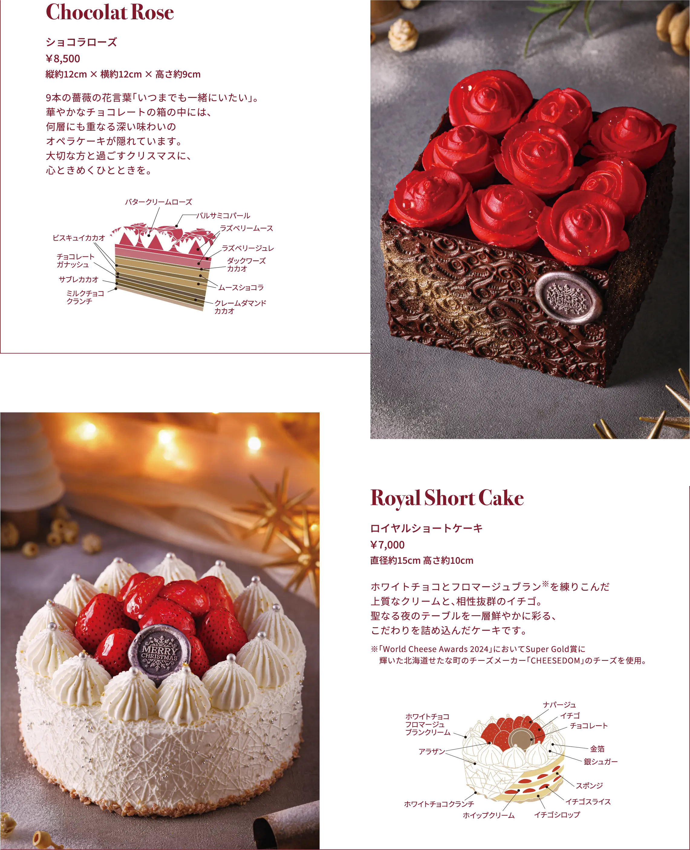 Chocolat Rose ショコラローズ ￥8,500 縦約12cm × 横約12cm × 高さ約9cm 9本の薔薇の花言葉「いつまでも一緒にいたい」。華やかなチョコレートの箱の中には、何層にも重なる深い味わいのオペラケーキが隠れています。大切な方と過ごすクリスマスに、心ときめくひとときを。, Royal Short Cake ロイヤルショートケーキ ￥7,000 直径約15cm 高さ約10cm たっぷりのイチゴと、フロマージュブラン※を練りこんだ上質なクリーム。見た目も味も「王道」を極めた、特別な日のためのショートケーキです。