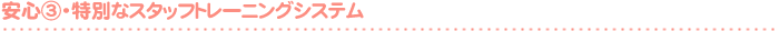 安 心 ③- 特別なスタッフトレーニングシステム -