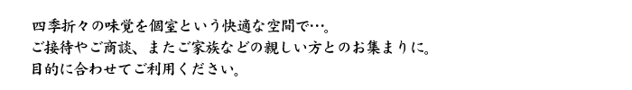 四季折々の味覚を個室という快適な空間で…。
ご接待やご商談、またご家族などの親しい方とのお集まりに。
目的に合わせてご利用ください。