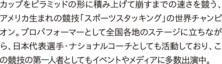 カップをピラミッドの形に積み上げて崩すまでの速さを競う。アメリカ生まれの競技「スポーツスタッキング」の世界チャンピオン。プロパフォーマーとして全国各地のステージに立ちながら、日本代表選手・ナショナルコーチとしても活動しており、この競技の第一人者としてもイベントやメディアに多数出演中。