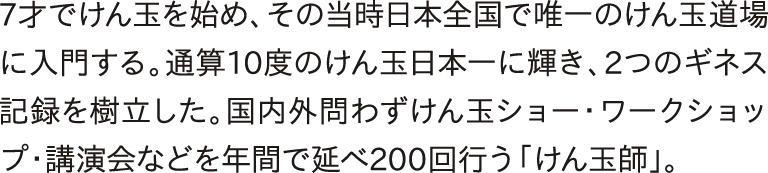 7才でけん玉を元、その当時日本全国で唯一のけん玉道場に入門する。通算10度のけん玉日本一に輝き、2つのギネス記録を樹立した。国内外を問わずけん玉ショー・ワークショップ・講演会などを年間で延べ200回行う「けん玉師」