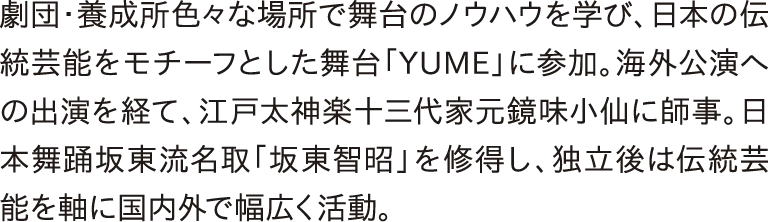 劇団・養成所色々な場所で舞台のノウハウを学び、日本伝統芸能をモチーフとした舞台「YUME」に参加。海外公演への出演を経て、江戸太神楽十三代家元鏡味小仙に師事。日本舞踊坂東流名取「坂東智昭」を修得し、独立後は伝統芸能を軸に国内外で幅広く活動。